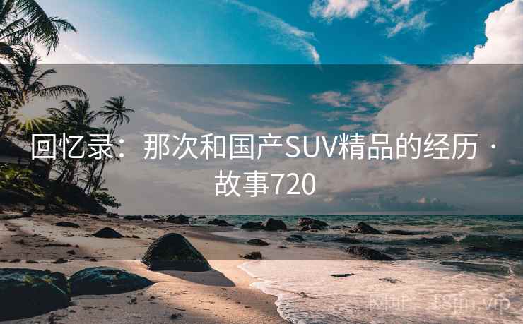 回忆录：那次和国产SUV精品的经历 · 故事720