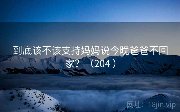 到底该不该支持妈妈说今晚爸爸不回家？（204 ）