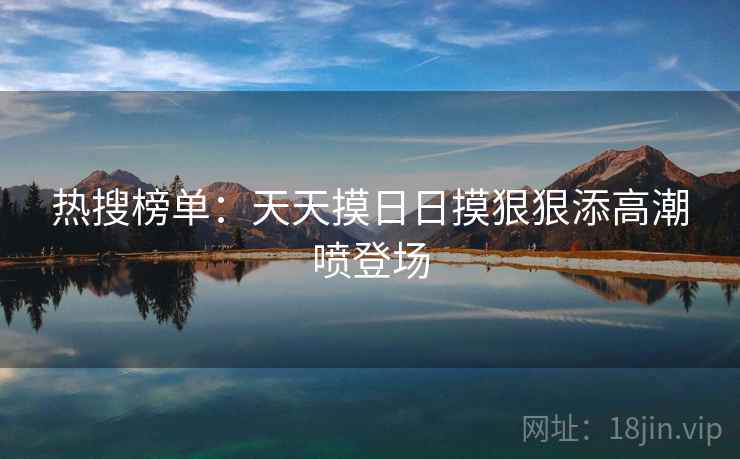 热搜榜单：天天摸日日摸狠狠添高潮喷登场