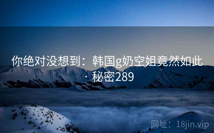 你绝对没想到：韩国g奶空姐竟然如此 · 秘密289