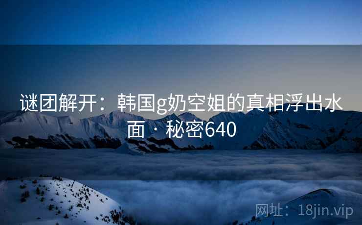 谜团解开：韩国g奶空姐的真相浮出水面 · 秘密640