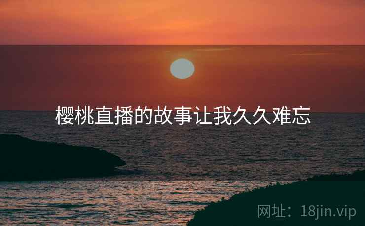 樱桃直播的故事让我久久难忘