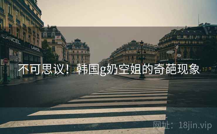 不可思议！韩国g奶空姐的奇葩现象