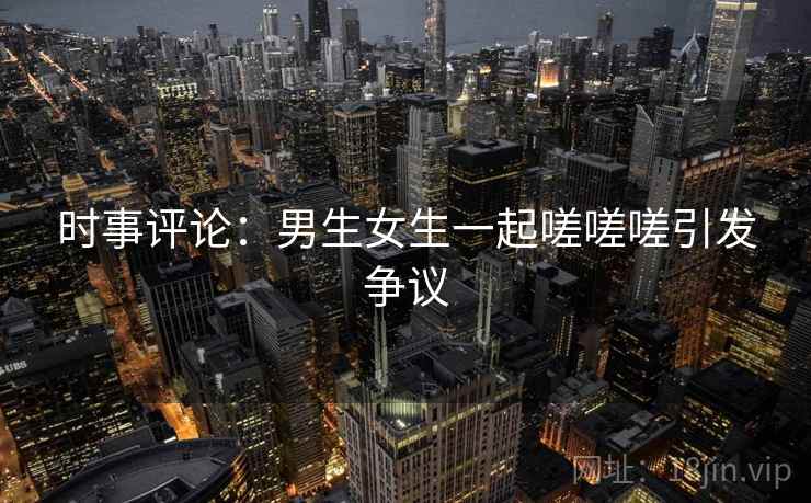 时事评论:男生女生一起嗟嗟嗟引发争议  第1张 时事评论:男生女生一起嗟嗟嗟引发争议  第1张