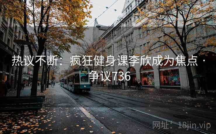 热议不断：疯狂健身课李欣成为焦点 · 争议736