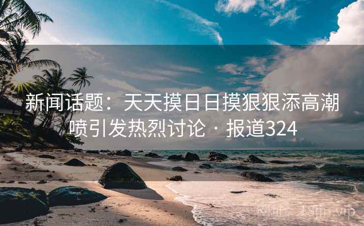 新闻话题:天天摸日日摸狠狠添高潮喷引发热烈讨论 · 报道324