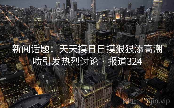 新闻话题:天天摸日日摸狠狠添高潮喷引发热烈讨论 · 报道324