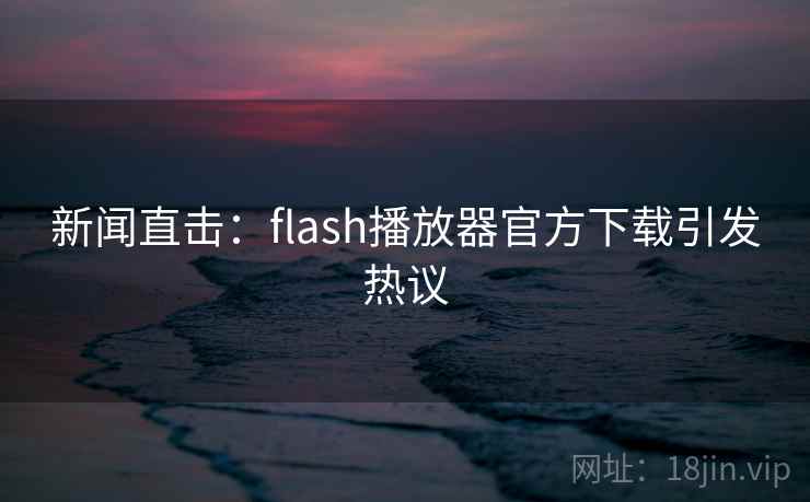 新闻直击:flash播放器官方下载引发热议