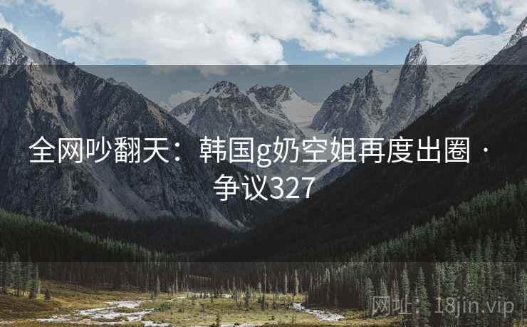 全网吵翻天:韩国g奶空姐再度出圈 · 争议327
