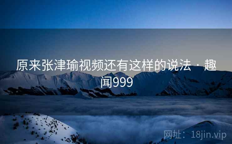 原来张津瑜视频还有这样的说法 · 趣闻999