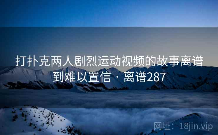 打扑克两人剧烈运动视频的故事离谱到难以置信 · 离谱287