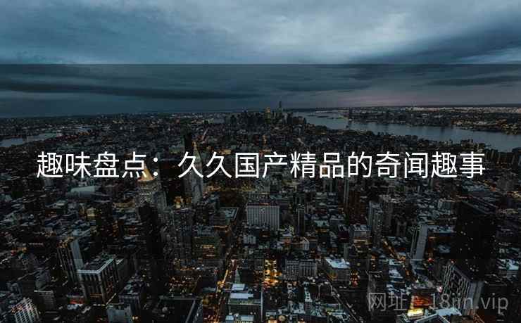 趣味盘点:久久国产精品的奇闻趣事  第1张 趣味盘点:久久国产精品的奇闻趣事  第1张