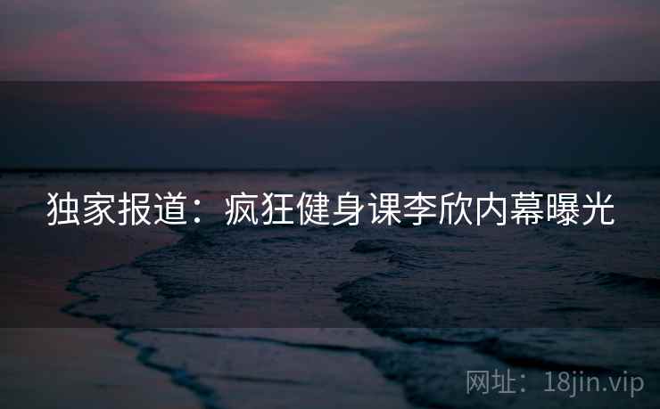 独家报道:疯狂健身课李欣内幕曝光