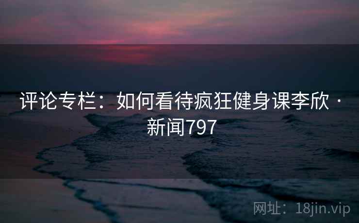 评论专栏:如何看待疯狂健身课李欣 · 新闻797 评论专栏:如何看待疯狂健身课李欣 · 新闻797