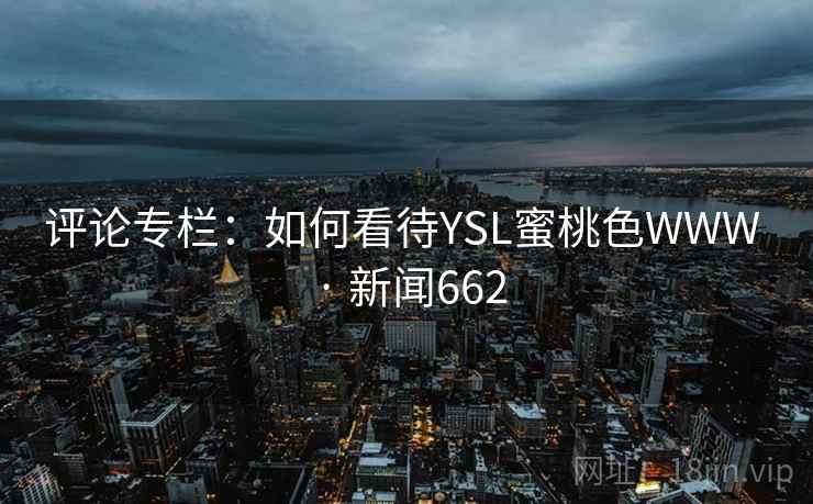 评论专栏:如何看待YSL蜜桃色WWW · 新闻662 第2张 评论专栏:如何看待YSL蜜桃色WWW · 新闻662 第2张