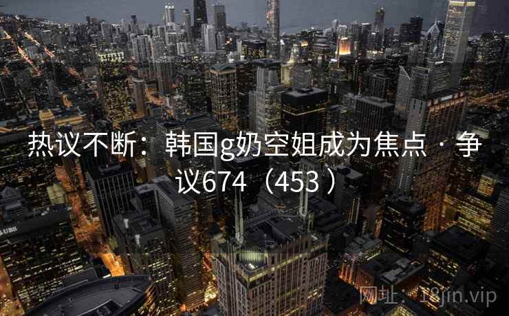 热议不断：韩国g奶空姐成为焦点 · 争议674（453 ）  第1张