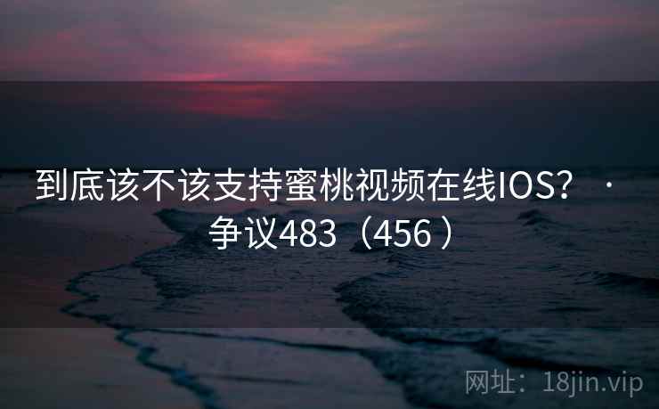 到底该不该支持蜜桃视频在线IOS？ · 争议483（456 ）